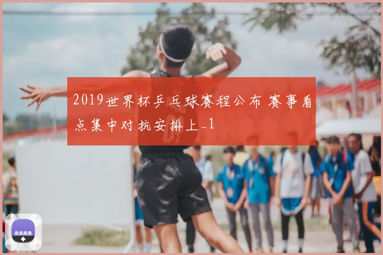 2019世界杯乒乓球赛程公布 赛事看点集中对抗安排上_1