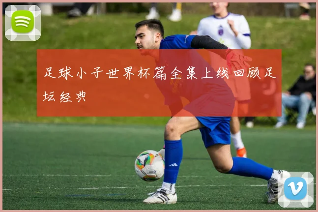 足球小子世界杯篇全集上线回顾足坛经典