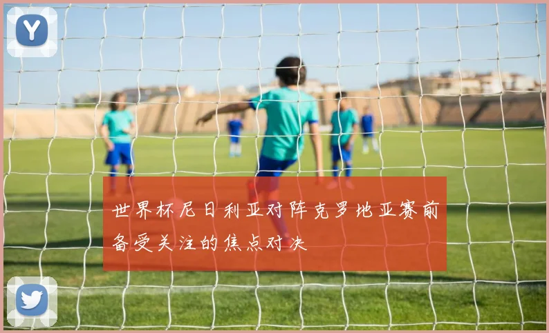 世界杯尼日利亚对阵克罗地亚赛前备受关注的焦点对决