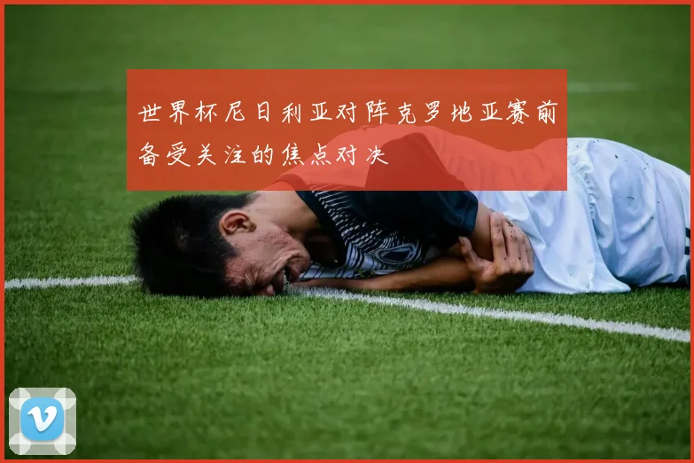 世界杯尼日利亚对阵克罗地亚赛前备受关注的焦点对决